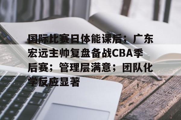 国际比赛日体能课后；广东宏远主帅复盘备战CBA季后赛；管理层满意；团队化学反应显著的简单介绍