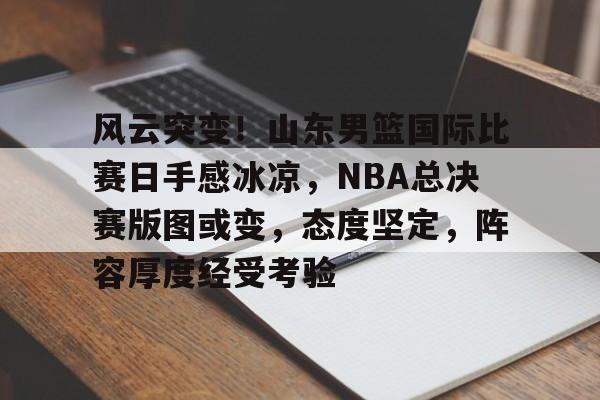 风云突变！山东男篮国际比赛日手感冰凉，NBA总决赛版图或变，态度坚定，阵容厚度经受考验的简单介绍-lpl联盟平台