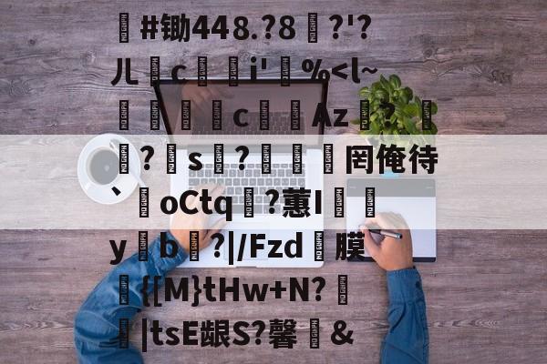 #锄44⒏?8堣?'?ㄦ撏ci'笵%<l~裫嘪c锽鏕Az€？?s?湑罔俺待`歘oCtq淽?蕙I彄y澋b?|/Fzd螐膜鲃{[M}tHw+N?蝫|tsE龈S?馨俓&的简单介绍