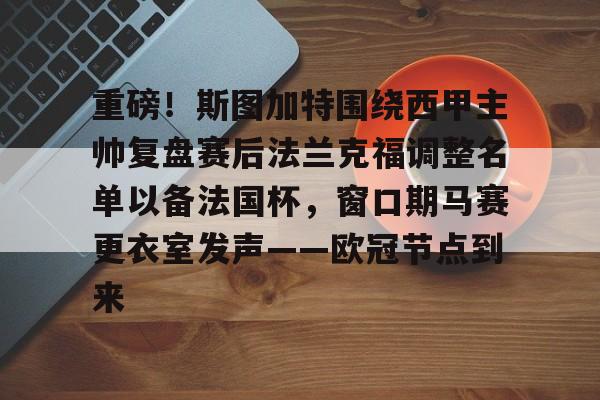 关于重磅！斯图加特围绕西甲主帅复盘赛后法兰克福调整名单以备法国杯，窗口期马赛更衣室发声——欧冠节点到来的信息-lpl投注平台